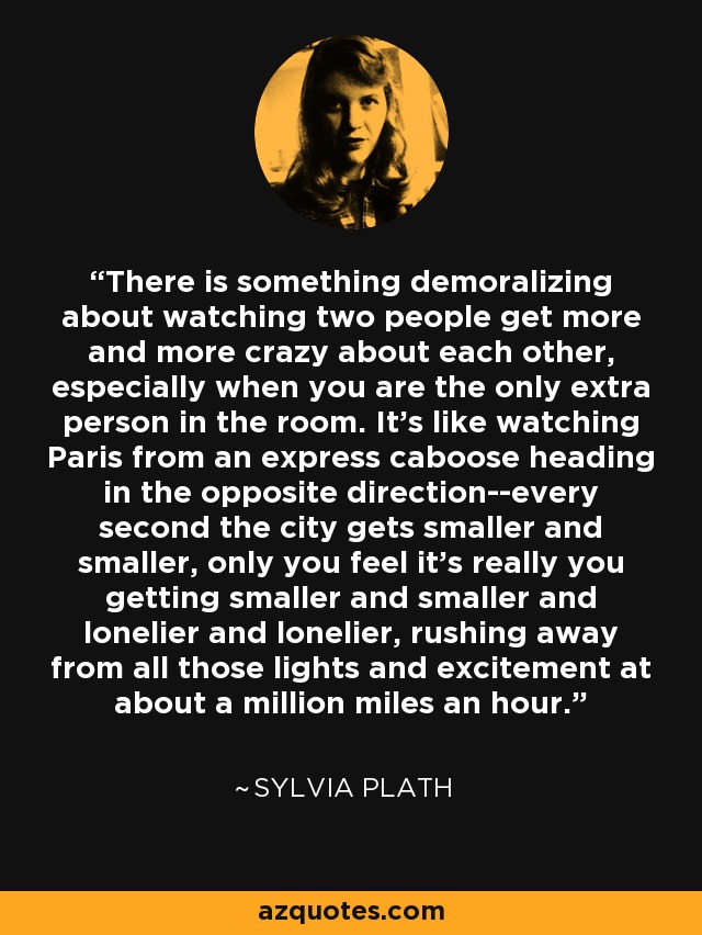 There is something demoralizing about watching two people get more and more crazy about each other, especially when you are the only extra person in the room. It's like watching Paris from an express caboose heading in the opposite direction--every second the city gets smaller and smaller, only you feel it's really you getting smaller and smaller and lonelier and lonelier, rushing away from all those lights and excitement at about a million miles an hour. - Sylvia Plath