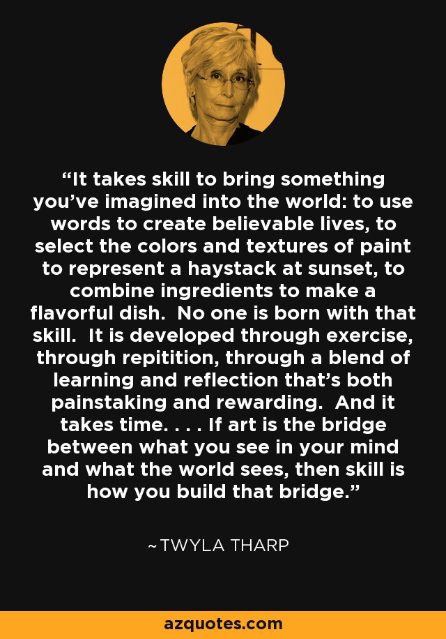 It takes skill to bring something you've imagined into the world: to use words to create believable lives, to select the colors and textures of paint to represent a haystack at sunset, to combine ingredients to make a flavorful dish. No one is born with that skill. It is developed through exercise, through repitition, through a blend of learning and reflection that's both painstaking and rewarding. And it takes time. . . . If art is the bridge between what you see in your mind and what the world sees, then skill is how you build that bridge. - Twyla Tharp