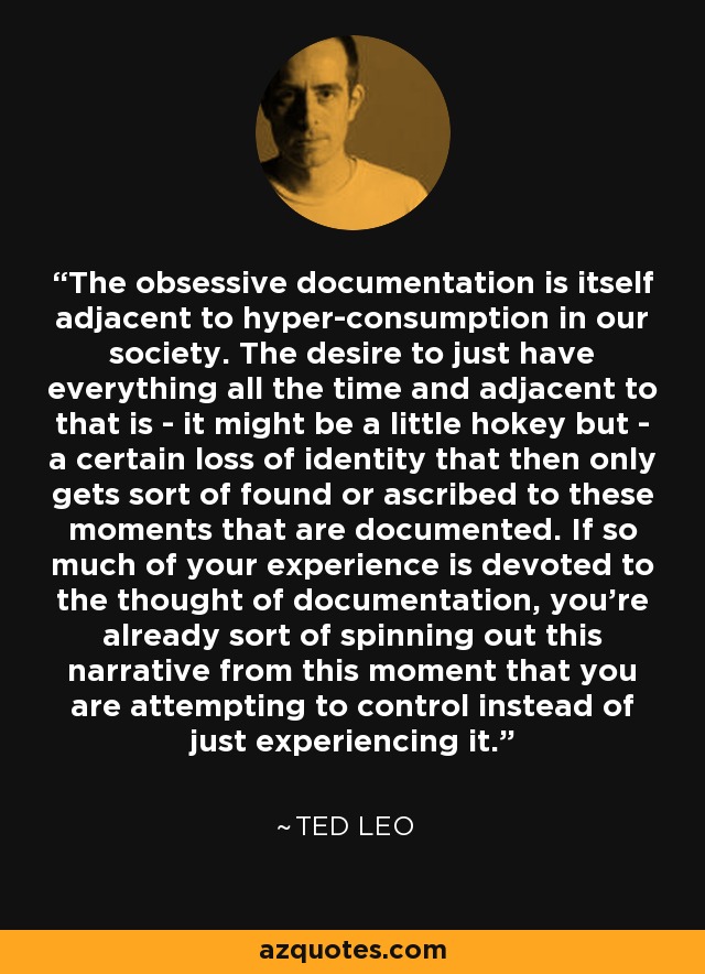 The obsessive documentation is itself adjacent to hyper-consumption in our society. The desire to just have everything all the time and adjacent to that is - it might be a little hokey but - a certain loss of identity that then only gets sort of found or ascribed to these moments that are documented. If so much of your experience is devoted to the thought of documentation, you're already sort of spinning out this narrative from this moment that you are attempting to control instead of just experiencing it. - Ted Leo