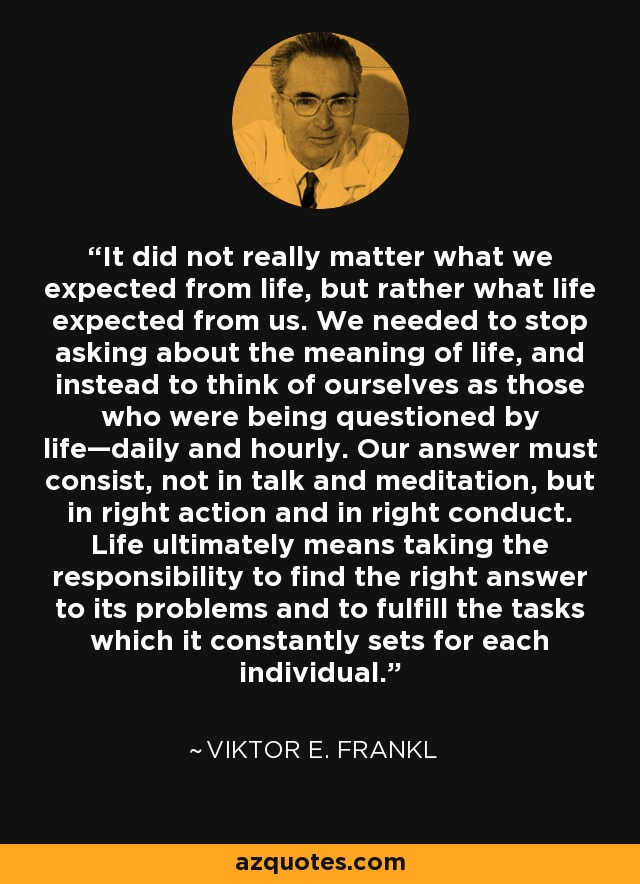 It did not really matter what we expected from life, but rather what life expected from us. We needed to stop asking about the meaning of life, and instead to think of ourselves as those who were being questioned by life—daily and hourly. Our answer must consist, not in talk and meditation, but in right action and in right conduct. Life ultimately means taking the responsibility to find the right answer to its problems and to fulfill the tasks which it constantly sets for each individual. - Viktor E. Frankl