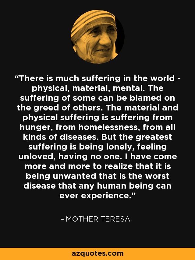 There is much suffering in the world - physical, material, mental. The suffering of some can be blamed on the greed of others. The material and physical suffering is suffering from hunger, from homelessness, from all kinds of diseases. But the greatest suffering is being lonely, feeling unloved, having no one. I have come more and more to realize that it is being unwanted that is the worst disease that any human being can ever experience. - Mother Teresa