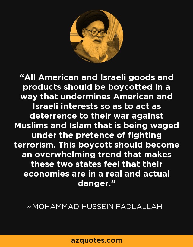 All American and Israeli goods and products should be boycotted in a way that undermines American and Israeli interests so as to act as deterrence to their war against Muslims and Islam that is being waged under the pretence of fighting terrorism. This boycott should become an overwhelming trend that makes these two states feel that their economies are in a real and actual danger. - Mohammad Hussein Fadlallah