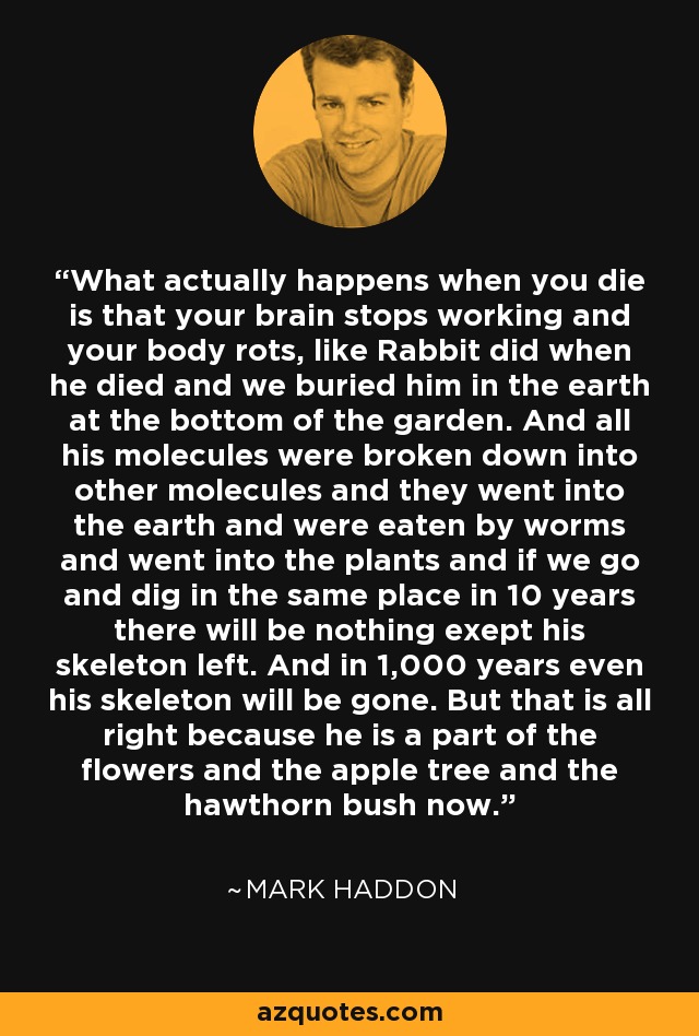 What actually happens when you die is that your brain stops working and your body rots, like Rabbit did when he died and we buried him in the earth at the bottom of the garden. And all his molecules were broken down into other molecules and they went into the earth and were eaten by worms and went into the plants and if we go and dig in the same place in 10 years there will be nothing exept his skeleton left. And in 1,000 years even his skeleton will be gone. But that is all right because he is a part of the flowers and the apple tree and the hawthorn bush now. - Mark Haddon