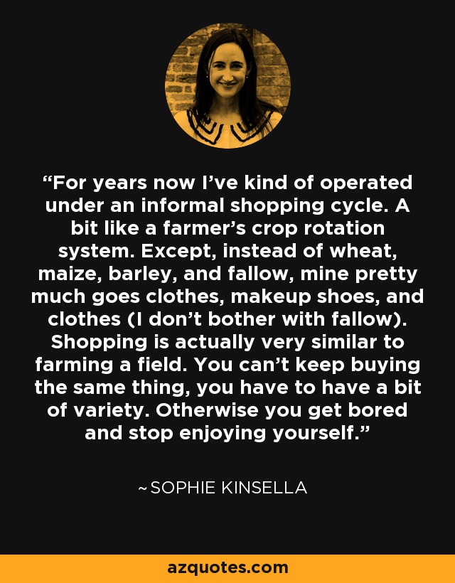 For years now I've kind of operated under an informal shopping cycle. A bit like a farmer's crop rotation system. Except, instead of wheat, maize, barley, and fallow, mine pretty much goes clothes, makeup shoes, and clothes (I don't bother with fallow). Shopping is actually very similar to farming a field. You can't keep buying the same thing, you have to have a bit of variety. Otherwise you get bored and stop enjoying yourself. - Sophie Kinsella