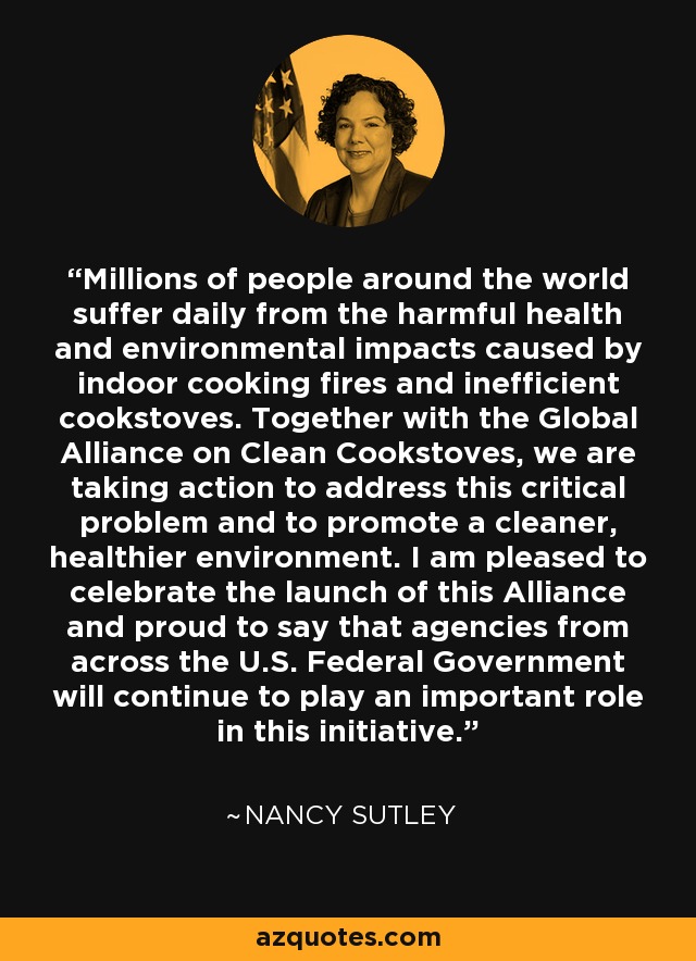 Millions of people around the world suffer daily from the harmful health and environmental impacts caused by indoor cooking fires and inefficient cookstoves. Together with the Global Alliance on Clean Cookstoves, we are taking action to address this critical problem and to promote a cleaner, healthier environment. I am pleased to celebrate the launch of this Alliance and proud to say that agencies from across the U.S. Federal Government will continue to play an important role in this initiative. - Nancy Sutley