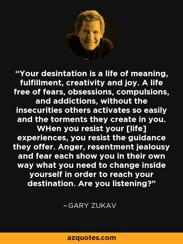 Your desintation is a life of meaning, fulfillment, creativity and joy. A life free of fears, obsessions, compulsions, and addictions, without the insecurities others activates so easily and the torments they create in you. WHen you resist your [life] experiences, you resist the guidance they offer. Anger, resentment jealousy and fear each show you in their own way what you need to change inside yourself in order to reach your destination. Are you listening? - Gary Zukav