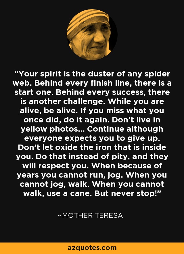 Your spirit is the duster of any spider web. Behind every finish line, there is a start one. Behind every success, there is another challenge. While you are alive, be alive. If you miss what you once did, do it again. Don't live in yellow photos... Continue although everyone expects you to give up. Don't let oxide the iron that is inside you. Do that instead of pity, and they will respect you. When because of years you cannot run, jog. When you cannot jog, walk. When you cannot walk, use a cane. But never stop! - Mother Teresa