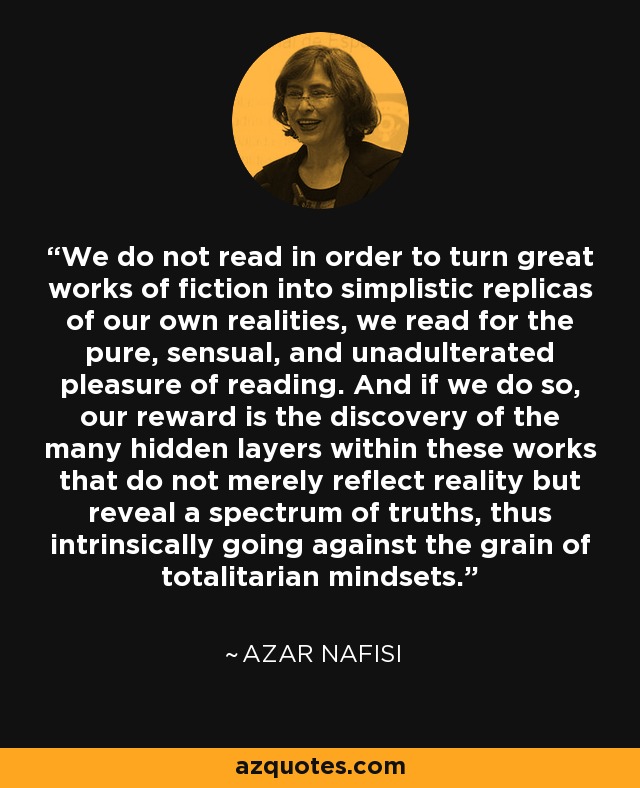 We do not read in order to turn great works of fiction into simplistic replicas of our own realities, we read for the pure, sensual, and unadulterated pleasure of reading. And if we do so, our reward is the discovery of the many hidden layers within these works that do not merely reflect reality but reveal a spectrum of truths, thus intrinsically going against the grain of totalitarian mindsets. - Azar Nafisi