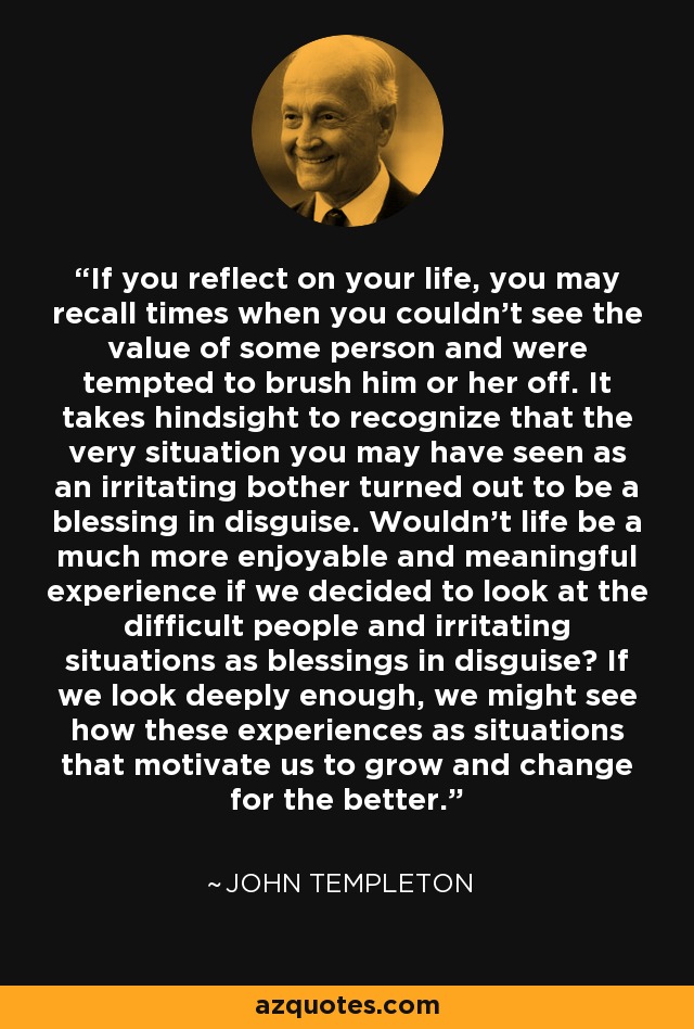 If you reflect on your life, you may recall times when you couldn't see the value of some person and were tempted to brush him or her off. It takes hindsight to recognize that the very situation you may have seen as an irritating bother turned out to be a blessing in disguise. Wouldn't life be a much more enjoyable and meaningful experience if we decided to look at the difficult people and irritating situations as blessings in disguise? If we look deeply enough, we might see how these experiences as situations that motivate us to grow and change for the better. - John Templeton