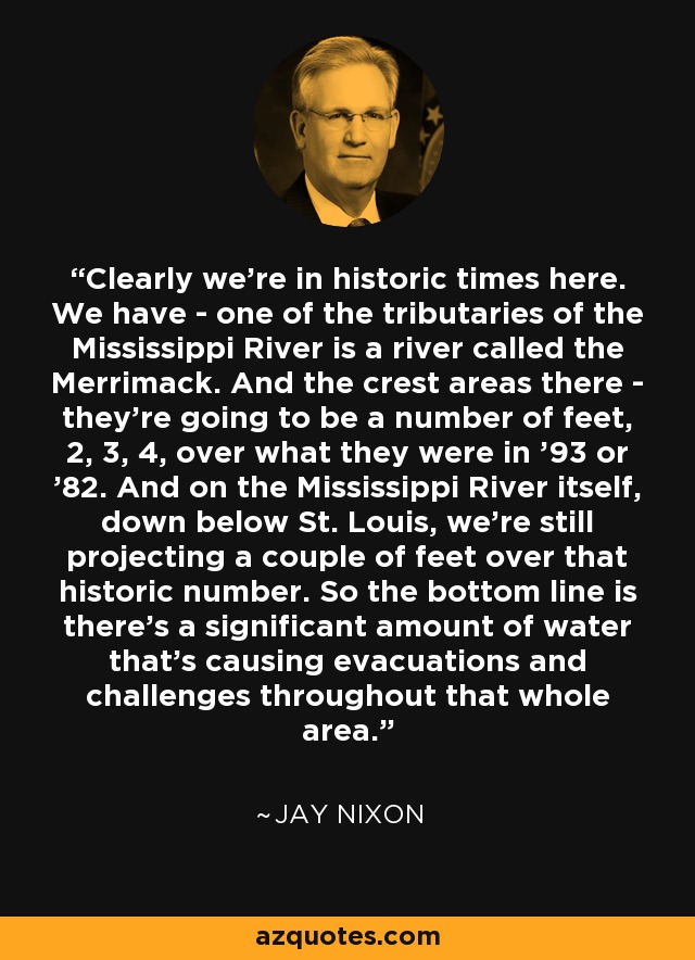 Claramente estamos en tiempos históricos aquí. Tenemos - uno de los afluentes del río Mississippi es un río llamado Merrimack. Y las áreas de cresta allí - van a ser un número de pies, 2, 3, 4, por encima de lo que eran en '93 o '82. Y en el propio río Mississippi, por debajo de St. Louis, todavía estamos proyectando un par de pies por encima de ese número histórico. Así que la conclusión es que hay una cantidad significativa de agua que está causando evacuaciones y desafíos en toda esa zona. - Jay Nixon