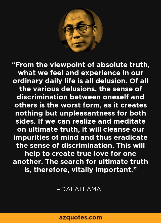 From the viewpoint of absolute truth, what we feel and experience in our ordinary daily life is all delusion. Of all the various delusions, the sense of discrimination between oneself and others is the worst form, as it creates nothing but unpleasantness for both sides. If we can realize and meditate on ultimate truth, it will cleanse our impurities of mind and thus eradicate the sense of discrimination. This will help to create true love for one another. The search for ultimate truth is, therefore, vitally important. - Dalai Lama