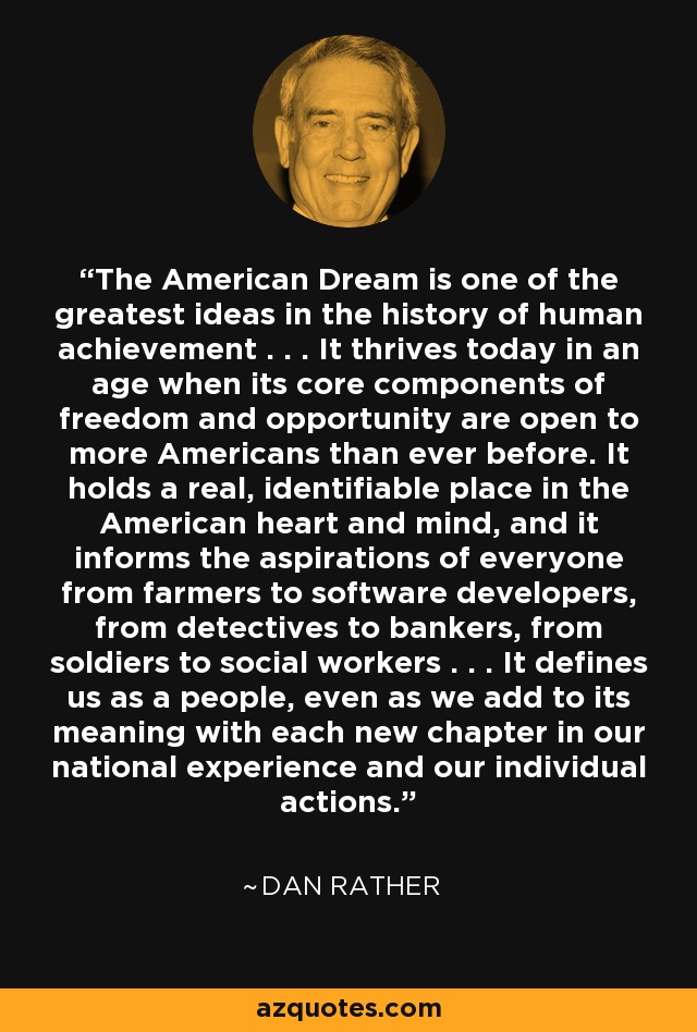 The American Dream is one of the greatest ideas in the history of human achievement . . . It thrives today in an age when its core components of freedom and opportunity are open to more Americans than ever before. It holds a real, identifiable place in the American heart and mind, and it informs the aspirations of everyone from farmers to software developers, from detectives to bankers, from soldiers to social workers . . . It defines us as a people, even as we add to its meaning with each new chapter in our national experience and our individual actions. - Dan Rather