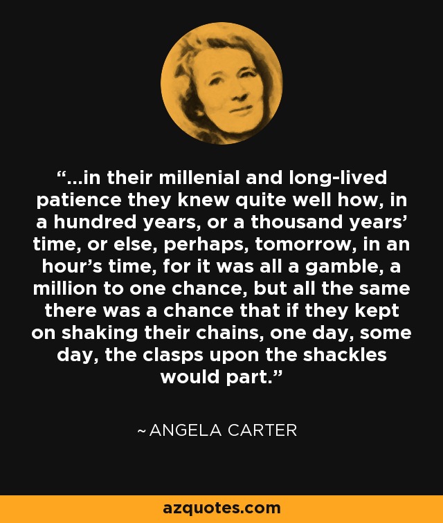 ...in their millenial and long-lived patience they knew quite well how, in a hundred years, or a thousand years' time, or else, perhaps, tomorrow, in an hour's time, for it was all a gamble, a million to one chance, but all the same there was a chance that if they kept on shaking their chains, one day, some day, the clasps upon the shackles would part. - Angela Carter