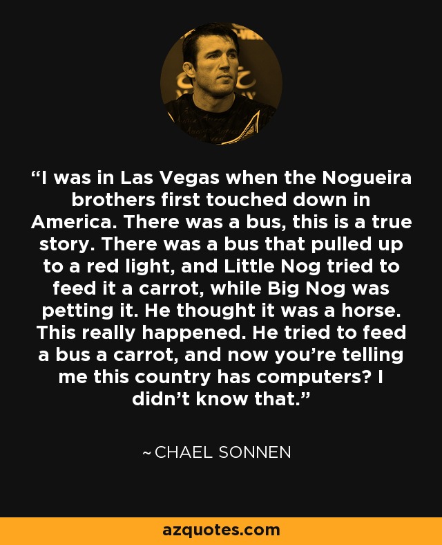 I was in Las Vegas when the Nogueira brothers first touched down in America. There was a bus, this is a true story. There was a bus that pulled up to a red light, and Little Nog tried to feed it a carrot, while Big Nog was petting it. He thought it was a horse. This really happened. He tried to feed a bus a carrot, and now you're telling me this country has computers? I didn't know that. - Chael Sonnen