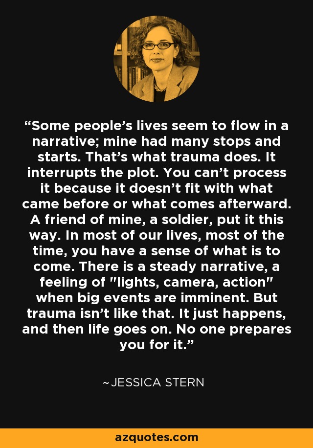 Some people's lives seem to flow in a narrative; mine had many stops and starts. That's what trauma does. It interrupts the plot. You can't process it because it doesn't fit with what came before or what comes afterward. A friend of mine, a soldier, put it this way. In most of our lives, most of the time, you have a sense of what is to come. There is a steady narrative, a feeling of 