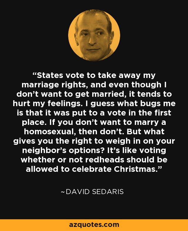 States vote to take away my marriage rights, and even though I don't want to get married, it tends to hurt my feelings. I guess what bugs me is that it was put to a vote in the first place. If you don't want to marry a homosexual, then don't. But what gives you the right to weigh in on your neighbor's options? It's like voting whether or not redheads should be allowed to celebrate Christmas. - David Sedaris