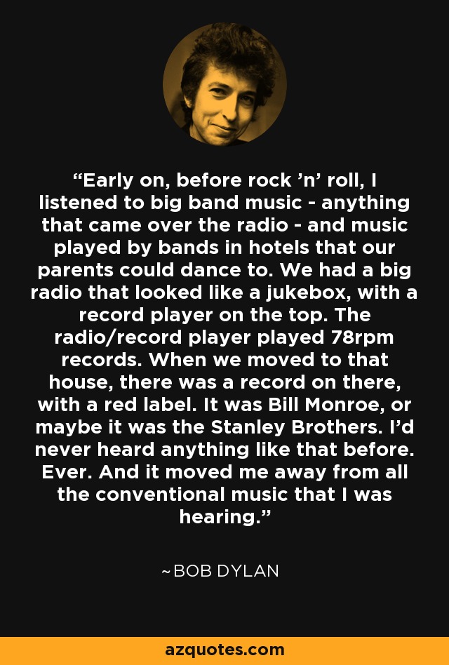 Early on, before rock 'n' roll, I listened to big band music - anything that came over the radio - and music played by bands in hotels that our parents could dance to. We had a big radio that looked like a jukebox, with a record player on the top. The radio/record player played 78rpm records. When we moved to that house, there was a record on there, with a red label. It was Bill Monroe, or maybe it was the Stanley Brothers. I'd never heard anything like that before. Ever. And it moved me away from all the conventional music that I was hearing. - Bob Dylan