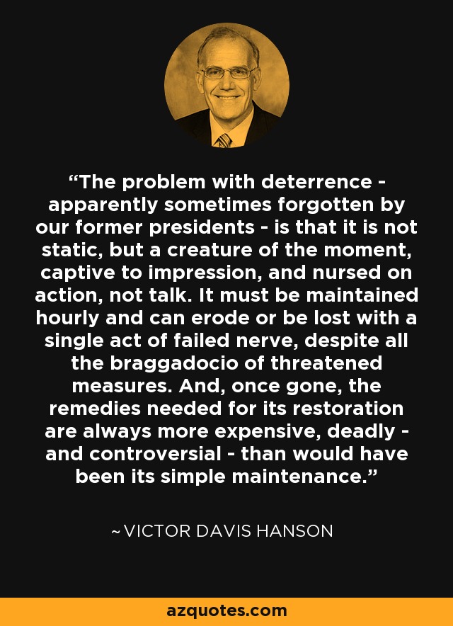 The problem with deterrence - apparently sometimes forgotten by our former presidents - is that it is not static, but a creature of the moment, captive to impression, and nursed on action, not talk. It must be maintained hourly and can erode or be lost with a single act of failed nerve, despite all the braggadocio of threatened measures. And, once gone, the remedies needed for its restoration are always more expensive, deadly - and controversial - than would have been its simple maintenance. - Victor Davis Hanson