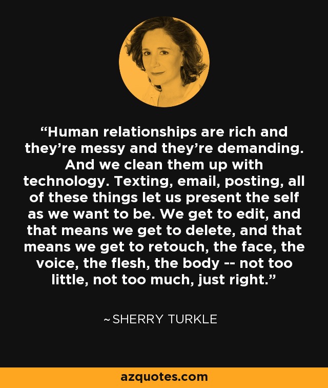 Human relationships are rich and they're messy and they're demanding. And we clean them up with technology. Texting, email, posting, all of these things let us present the self as we want to be. We get to edit, and that means we get to delete, and that means we get to retouch, the face, the voice, the flesh, the body -- not too little, not too much, just right. - Sherry Turkle