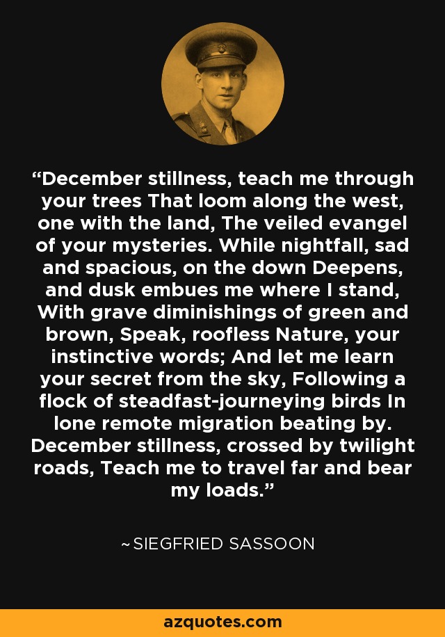 December stillness, teach me through your trees That loom along the west, one with the land, The veiled evangel of your mysteries. While nightfall, sad and spacious, on the down Deepens, and dusk embues me where I stand, With grave diminishings of green and brown, Speak, roofless Nature, your instinctive words; And let me learn your secret from the sky, Following a flock of steadfast-journeying birds In lone remote migration beating by. December stillness, crossed by twilight roads, Teach me to travel far and bear my loads. - Siegfried Sassoon