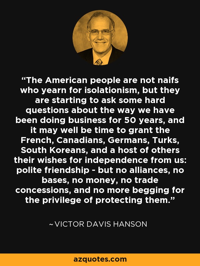 The American people are not naifs who yearn for isolationism, but they are starting to ask some hard questions about the way we have been doing business for 50 years, and it may well be time to grant the French, Canadians, Germans, Turks, South Koreans, and a host of others their wishes for independence from us: polite friendship - but no alliances, no bases, no money, no trade concessions, and no more begging for the privilege of protecting them. - Victor Davis Hanson