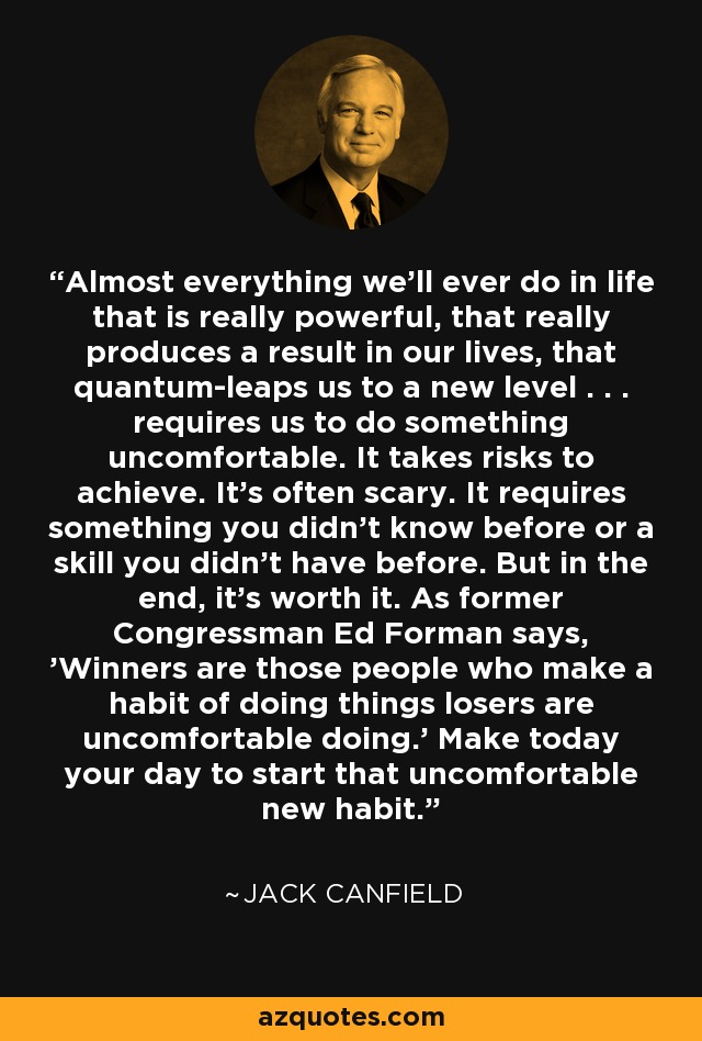 Almost everything we'll ever do in life that is really powerful, that really produces a result in our lives, that quantum-leaps us to a new level . . . requires us to do something uncomfortable. It takes risks to achieve. It's often scary. It requires something you didn't know before or a skill you didn't have before. But in the end, it's worth it. As former Congressman Ed Forman says, 'Winners are those people who make a habit of doing things losers are uncomfortable doing.' Make today your day to start that uncomfortable new habit. - Jack Canfield