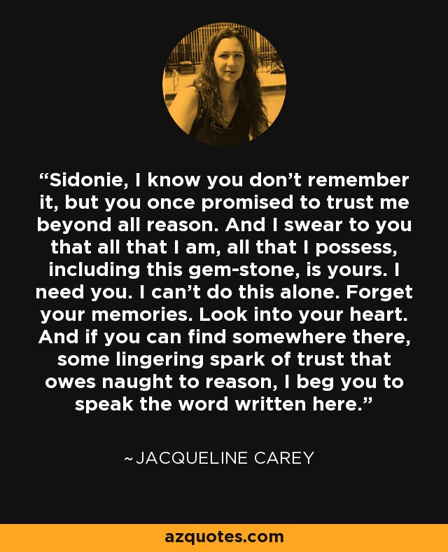 Sidonie, I know you don't remember it, but you once promised to trust me beyond all reason. And I swear to you that all that I am, all that I possess, including this gem-stone, is yours. I need you. I can't do this alone. Forget your memories. Look into your heart. And if you can find somewhere there, some lingering spark of trust that owes naught to reason, I beg you to speak the word written here. - Jacqueline Carey