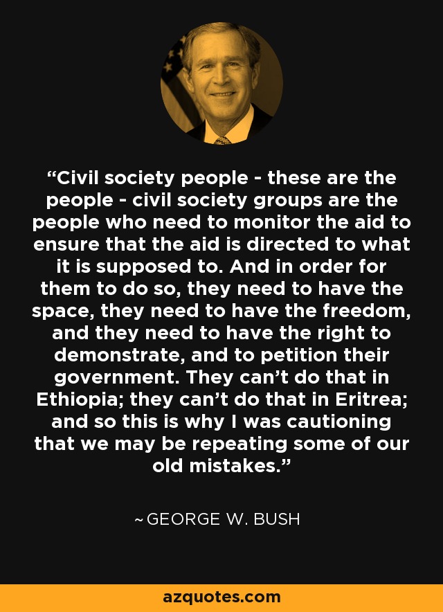 Civil society people - these are the people - civil society groups are the people who need to monitor the aid to ensure that the aid is directed to what it is supposed to. And in order for them to do so, they need to have the space, they need to have the freedom, and they need to have the right to demonstrate, and to petition their government. They can't do that in Ethiopia; they can't do that in Eritrea; and so this is why I was cautioning that we may be repeating some of our old mistakes. - George W. Bush