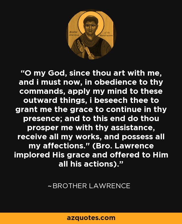 O my God, since thou art with me, and i must now, in obedience to thy commands, apply my mind to these outward things, i beseech thee to grant me the grace to continue in thy presence; and to this end do thou prosper me with thy assistance, receive all my works, and possess all my affections.