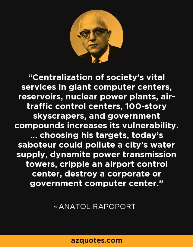Centralization of society's vital services in giant computer centers, reservoirs, nuclear power plants, air- traffic control centers, 100-story skyscrapers, and government compounds increases its vulnerability. ... choosing his targets, today's saboteur could pollute a city's water supply, dynamite power transmission towers, cripple an airport control center, destroy a corporate or government computer center. - Anatol Rapoport