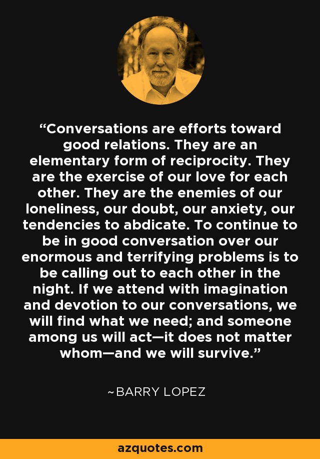 Conversations are efforts toward good relations. They are an elementary form of reciprocity. They are the exercise of our love for each other. They are the enemies of our loneliness, our doubt, our anxiety, our tendencies to abdicate. To continue to be in good conversation over our enormous and terrifying problems is to be calling out to each other in the night. If we attend with imagination and devotion to our conversations, we will find what we need; and someone among us will act—it does not matter whom—and we will survive. - Barry Lopez