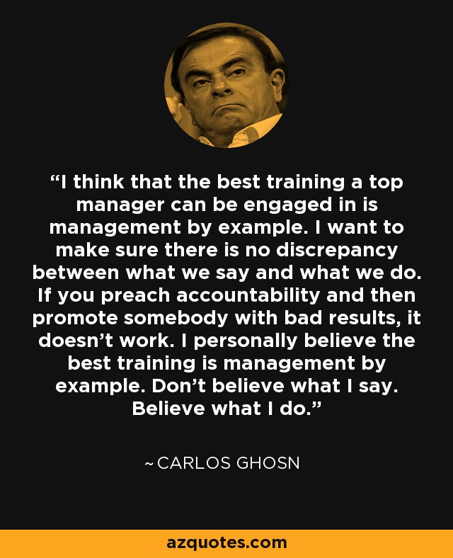 I think that the best training a top manager can be engaged in is management by example. I want to make sure there is no discrepancy between what we say and what we do. If you preach accountability and then promote somebody with bad results, it doesn't work. I personally believe the best training is management by example. Don't believe what I say. Believe what I do. - Carlos Ghosn
