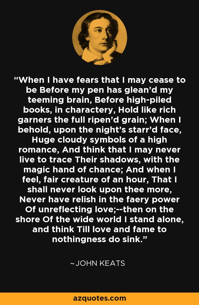 When I have fears that I may cease to be Before my pen has glean'd my teeming brain, Before high-piled books, in charactery, Hold like rich garners the full ripen'd grain; When I behold, upon the night's starr'd face, Huge cloudy symbols of a high romance, And think that I may never live to trace Their shadows, with the magic hand of chance; And when I feel, fair creature of an hour, That I shall never look upon thee more, Never have relish in the faery power Of unreflecting love;--then on the shore Of the wide world I stand alone, and think Till love and fame to nothingness do sink. - John Keats