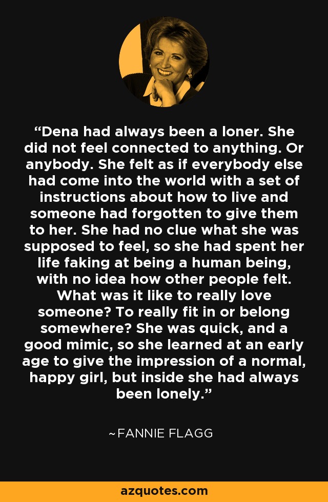 Dena had always been a loner. She did not feel connected to anything. Or anybody. She felt as if everybody else had come into the world with a set of instructions about how to live and someone had forgotten to give them to her. She had no clue what she was supposed to feel, so she had spent her life faking at being a human being, with no idea how other people felt. What was it like to really love someone? To really fit in or belong somewhere? She was quick, and a good mimic, so she learned at an early age to give the impression of a normal, happy girl, but inside she had always been lonely. - Fannie Flagg