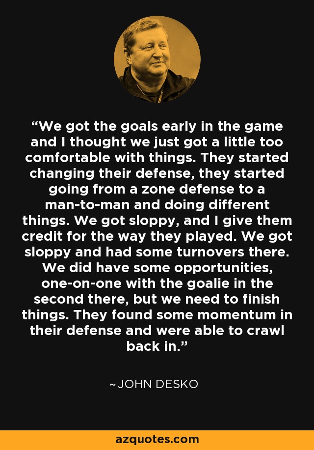 We got the goals early in the game and I thought we just got a little too comfortable with things. They started changing their defense, they started going from a zone defense to a man-to-man and doing different things. We got sloppy, and I give them credit for the way they played. We got sloppy and had some turnovers there. We did have some opportunities, one-on-one with the goalie in the second there, but we need to finish things. They found some momentum in their defense and were able to crawl back in. - John Desko