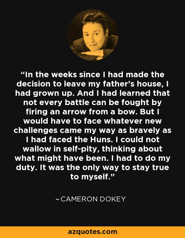 In the weeks since I had made the decision to leave my father's house, I had grown up. And I had learned that not every battle can be fought by firing an arrow from a bow. But I would have to face whatever new challenges came my way as bravely as I had faced the Huns. I could not wallow in self-pity, thinking about what might have been. I had to do my duty. It was the only way to stay true to myself. - Cameron Dokey