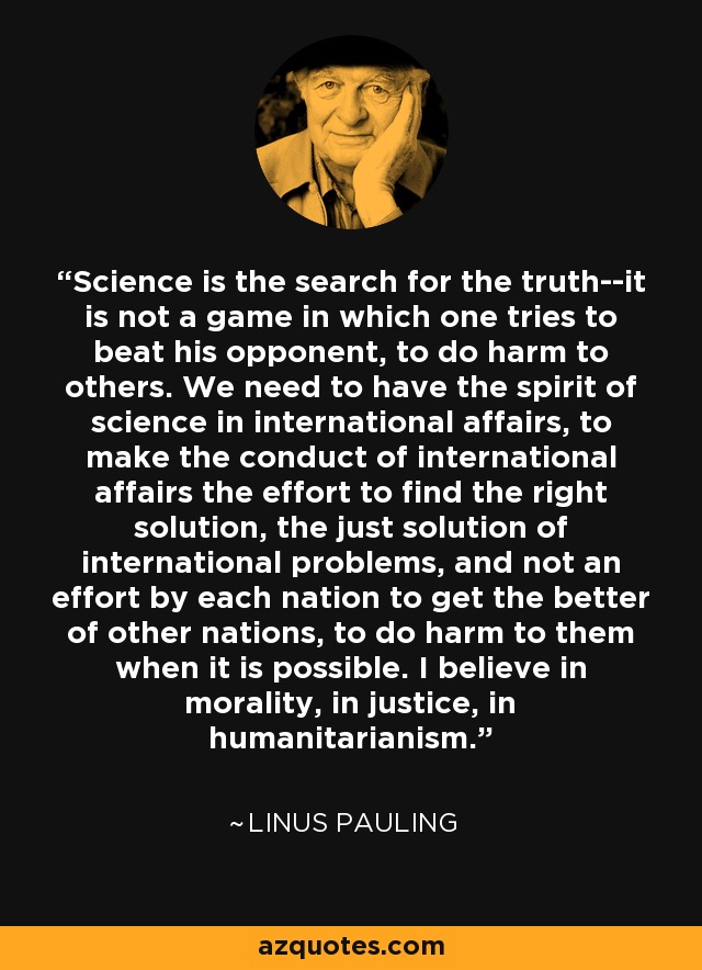 La ciencia es la búsqueda de la verdad, no es un juego en el que uno trata de vencer a su oponente, de hacer daño a los demás. Necesitamos tener el espíritu de la ciencia en los asuntos internacionales, hacer que la conducción de los asuntos internacionales sea el esfuerzo por encontrar la solución correcta, la solución justa de los problemas internacionales, y no un esfuerzo de cada nación por sacar lo mejor de otras naciones, por hacerles daño cuando es posible. Creo en la moralidad, en la justicia, en el humanitarismo. - Linus Pauling