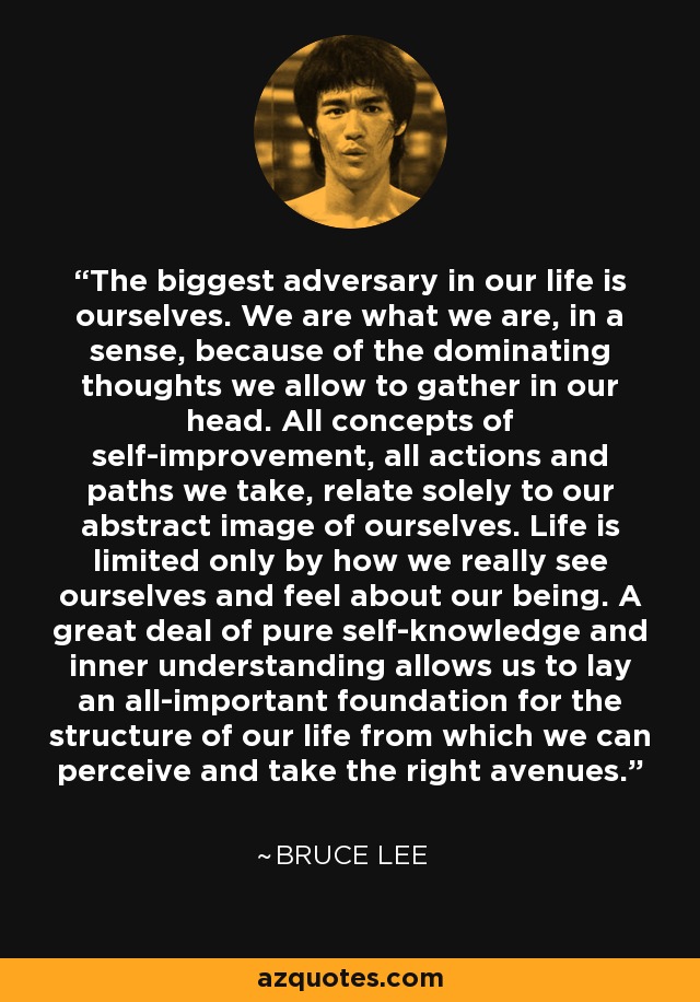 The biggest adversary in our life is ourselves. We are what we are, in a sense, because of the dominating thoughts we allow to gather in our head. All concepts of self-improvement, all actions and paths we take, relate solely to our abstract image of ourselves. Life is limited only by how we really see ourselves and feel about our being. A great deal of pure self-knowledge and inner understanding allows us to lay an all-important foundation for the structure of our life from which we can perceive and take the right avenues. - Bruce Lee