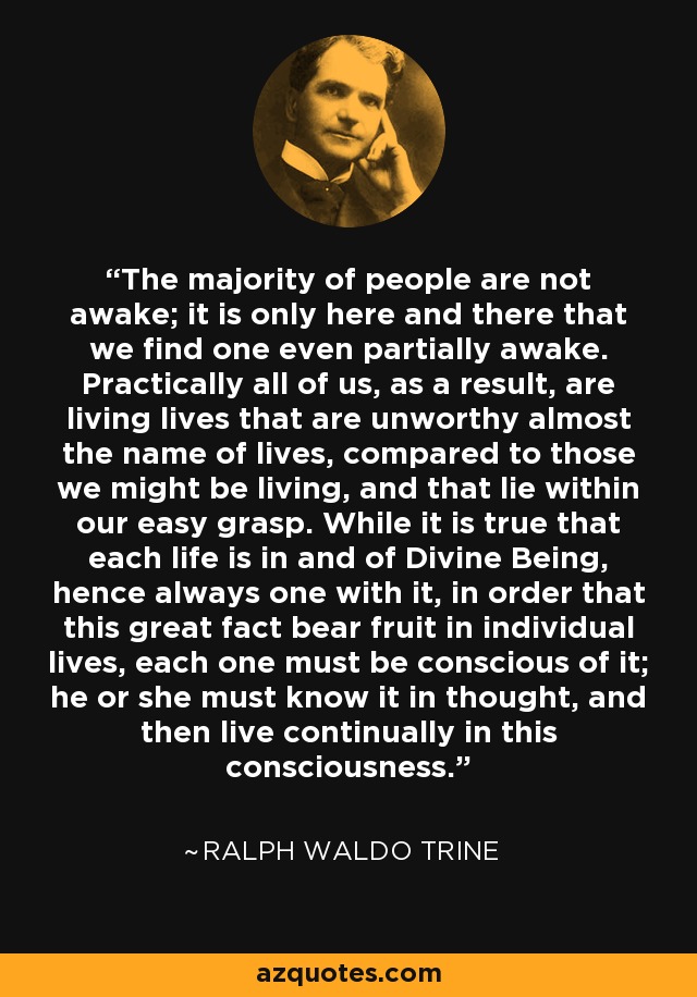 The majority of people are not awake; it is only here and there that we find one even partially awake. Practically all of us, as a result, are living lives that are unworthy almost the name of lives, compared to those we might be living, and that lie within our easy grasp. While it is true that each life is in and of Divine Being, hence always one with it, in order that this great fact bear fruit in individual lives, each one must be conscious of it; he or she must know it in thought, and then live continually in this consciousness. - Ralph Waldo Trine