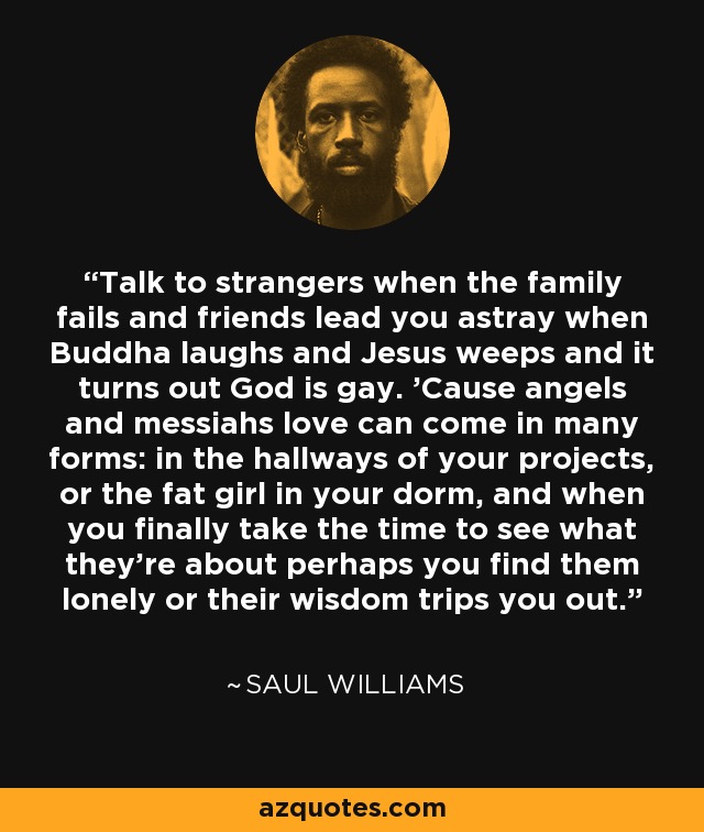 Talk to strangers when the family fails and friends lead you astray when Buddha laughs and Jesus weeps and it turns out God is gay. 'Cause angels and messiahs love can come in many forms: in the hallways of your projects, or the fat girl in your dorm, and when you finally take the time to see what they’re about perhaps you find them lonely or their wisdom trips you out. - Saul Williams