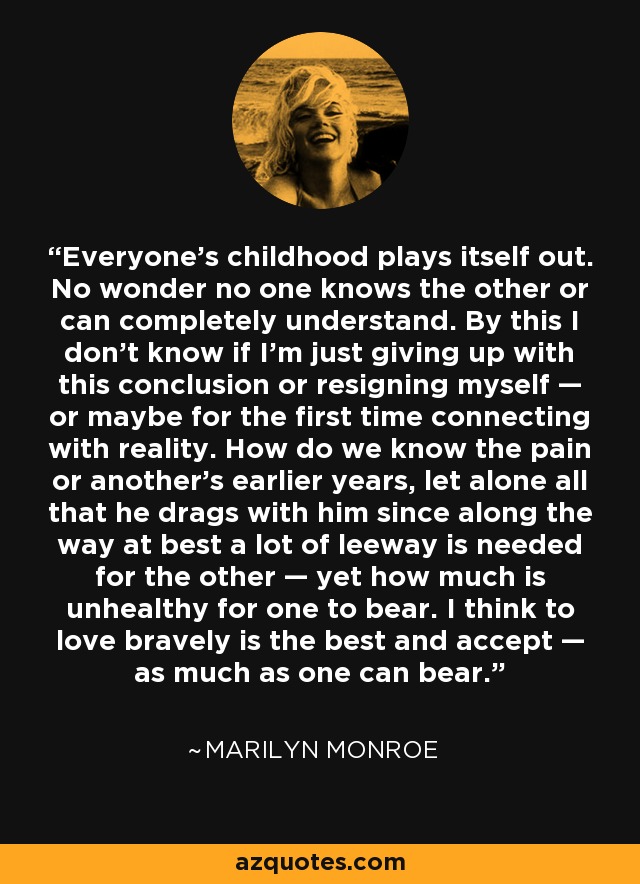 Everyone’s childhood plays itself out. No wonder no one knows the other or can completely understand. By this I don’t know if I’m just giving up with this conclusion or resigning myself — or maybe for the first time connecting with reality. How do we know the pain or another’s earlier years, let alone all that he drags with him since along the way at best a lot of leeway is needed for the other — yet how much is unhealthy for one to bear. I think to love bravely is the best and accept — as much as one can bear. - Marilyn Monroe