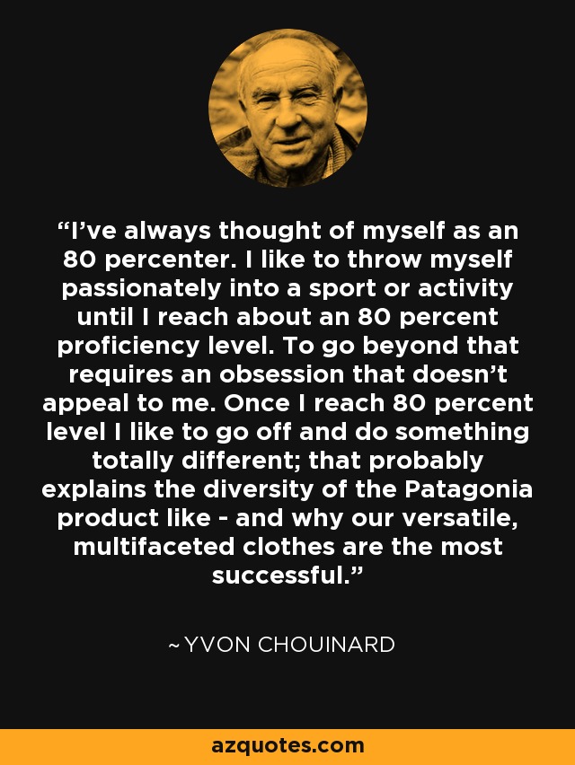 I've always thought of myself as an 80 percenter. I like to throw myself passionately into a sport or activity until I reach about an 80 percent proficiency level. To go beyond that requires an obsession that doesn't appeal to me. Once I reach 80 percent level I like to go off and do something totally different; that probably explains the diversity of the Patagonia product like - and why our versatile, multifaceted clothes are the most successful. - Yvon Chouinard