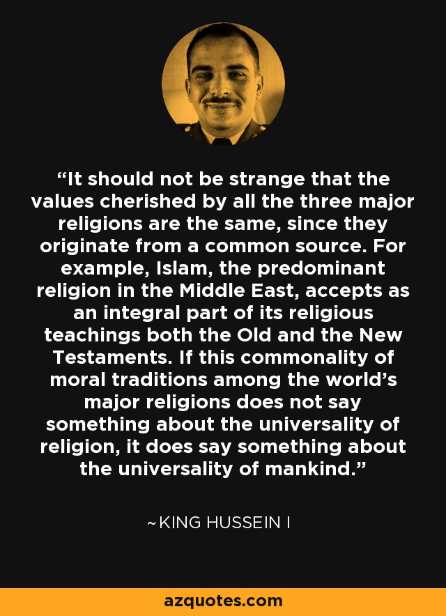 It should not be strange that the values cherished by all the three major religions are the same, since they originate from a common source. For example, Islam, the predominant religion in the Middle East, accepts as an integral part of its religious teachings both the Old and the New Testaments. If this commonality of moral traditions among the world's major religions does not say something about the universality of religion, it does say something about the universality of mankind. - King Hussein I