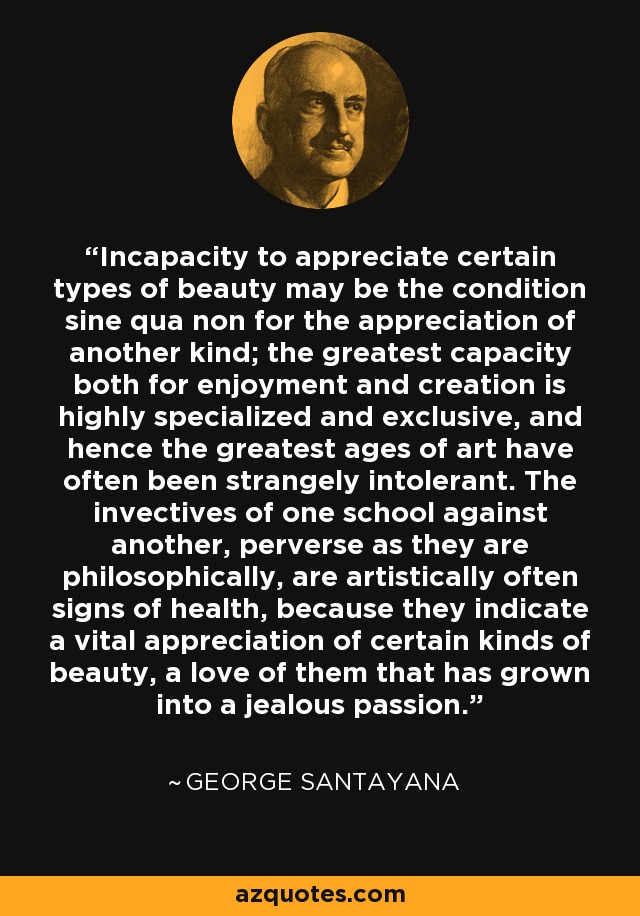 Incapacity to appreciate certain types of beauty may be the condition sine qua non for the appreciation of another kind; the greatest capacity both for enjoyment and creation is highly specialized and exclusive, and hence the greatest ages of art have often been strangely intolerant. The invectives of one school against another, perverse as they are philosophically, are artistically often signs of health, because they indicate a vital appreciation of certain kinds of beauty, a love of them that has grown into a jealous passion. - George Santayana