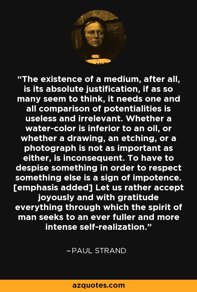 The existence of a medium, after all, is its absolute justification, if as so many seem to think, it needs one and all comparison of potentialities is useless and irrelevant. Whether a water-color is inferior to an oil, or whether a drawing, an etching, or a photograph is not as important as either, is inconsequent. To have to despise something in order to respect something else is a sign of impotence. [emphasis added] Let us rather accept joyously and with gratitude everything through which the spirit of man seeks to an ever fuller and more intense self-realization. - Paul Strand