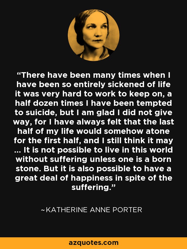 There have been many times when I have been so entirely sickened of life it was very hard to work to keep on, a half dozen times I have been tempted to suicide, but I am glad I did not give way, for I have always felt that the last half of my life would somehow atone for the first half, and I still think it may ... It is not possible to live in this world without suffering unless one is a born stone. But it is also possible to have a great deal of happiness in spite of the suffering. - Katherine Anne Porter