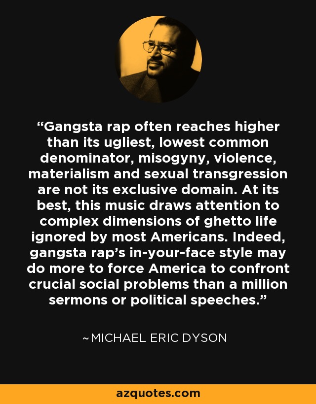 Gangsta rap often reaches higher than its ugliest, lowest common denominator, misogyny, violence, materialism and sexual transgression are not its exclusive domain. At its best, this music draws attention to complex dimensions of ghetto life ignored by most Americans. Indeed, gangsta rap's in-your-face style may do more to force America to confront crucial social problems than a million sermons or political speeches. - Michael Eric Dyson