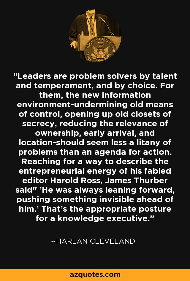 Leaders are problem solvers by talent and temperament, and by choice. For them, the new information environment-undermining old means of control, opening up old closets of secrecy, reducing the relevance of ownership, early arrival, and location-should seem less a litany of problems than an agenda for action. Reaching for a way to describe the entrepreneurial energy of his fabled editor Harold Ross, James Thurber said