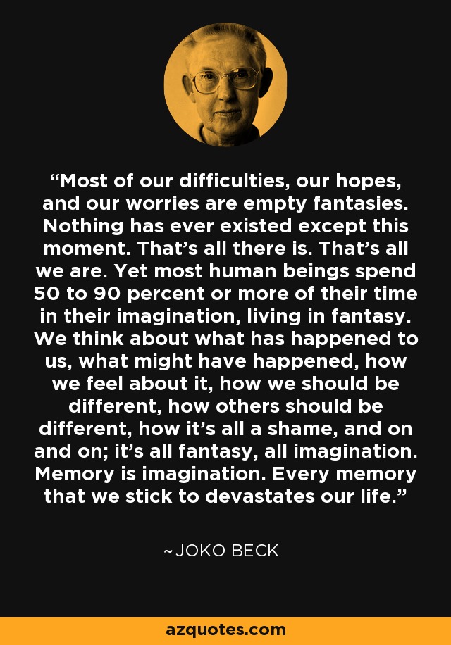 Most of our difficulties, our hopes, and our worries are empty fantasies. Nothing has ever existed except this moment. That's all there is. That's all we are. Yet most human beings spend 50 to 90 percent or more of their time in their imagination, living in fantasy. We think about what has happened to us, what might have happened, how we feel about it, how we should be different, how others should be different, how it's all a shame, and on and on; it's all fantasy, all imagination. Memory is imagination. Every memory that we stick to devastates our life. - Joko Beck