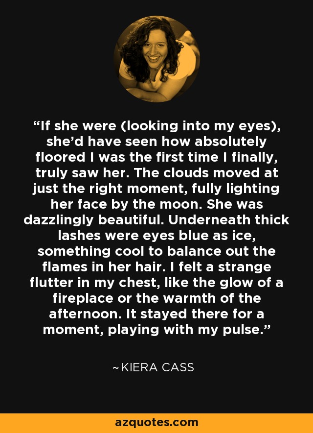 If she were (looking into my eyes), she’d have seen how absolutely floored I was the first time I finally, truly saw her. The clouds moved at just the right moment, fully lighting her face by the moon. She was dazzlingly beautiful. Underneath thick lashes were eyes blue as ice, something cool to balance out the flames in her hair. I felt a strange flutter in my chest, like the glow of a fireplace or the warmth of the afternoon. It stayed there for a moment, playing with my pulse. - Kiera Cass